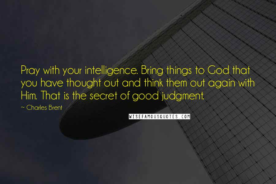 Charles Brent Quotes: Pray with your intelligence. Bring things to God that you have thought out and think them out again with Him. That is the secret of good judgment.