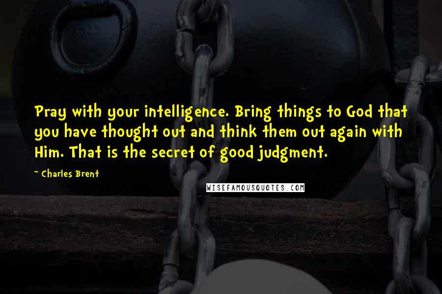 Charles Brent Quotes: Pray with your intelligence. Bring things to God that you have thought out and think them out again with Him. That is the secret of good judgment.