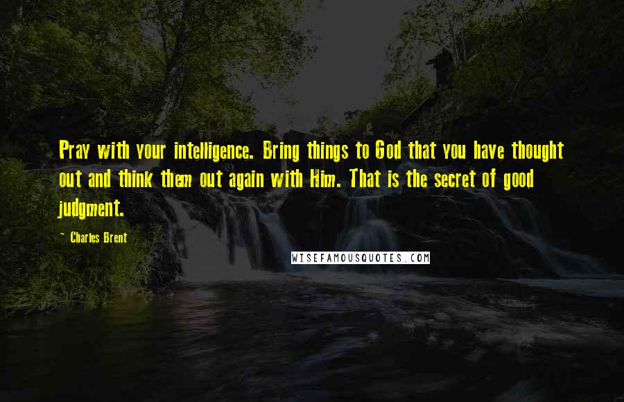 Charles Brent Quotes: Pray with your intelligence. Bring things to God that you have thought out and think them out again with Him. That is the secret of good judgment.