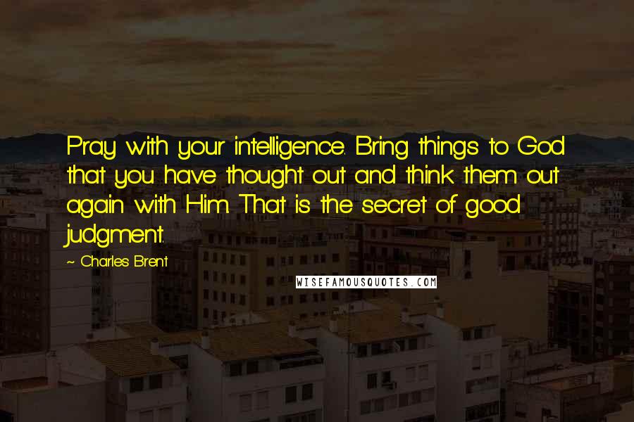 Charles Brent Quotes: Pray with your intelligence. Bring things to God that you have thought out and think them out again with Him. That is the secret of good judgment.