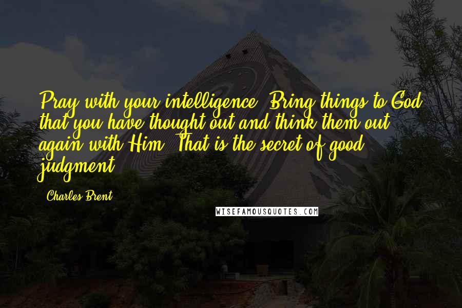 Charles Brent Quotes: Pray with your intelligence. Bring things to God that you have thought out and think them out again with Him. That is the secret of good judgment.