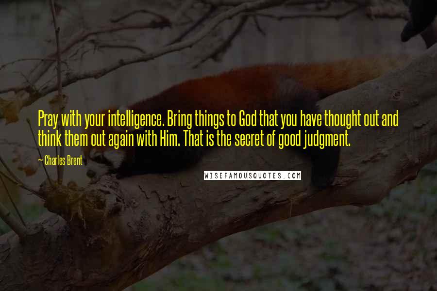 Charles Brent Quotes: Pray with your intelligence. Bring things to God that you have thought out and think them out again with Him. That is the secret of good judgment.