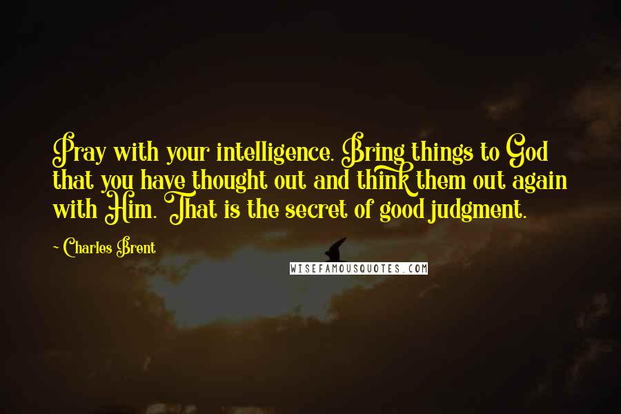 Charles Brent Quotes: Pray with your intelligence. Bring things to God that you have thought out and think them out again with Him. That is the secret of good judgment.