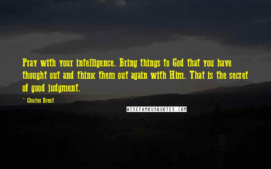 Charles Brent Quotes: Pray with your intelligence. Bring things to God that you have thought out and think them out again with Him. That is the secret of good judgment.