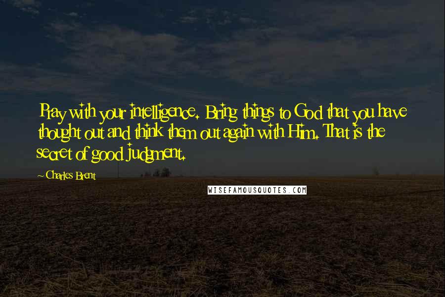 Charles Brent Quotes: Pray with your intelligence. Bring things to God that you have thought out and think them out again with Him. That is the secret of good judgment.