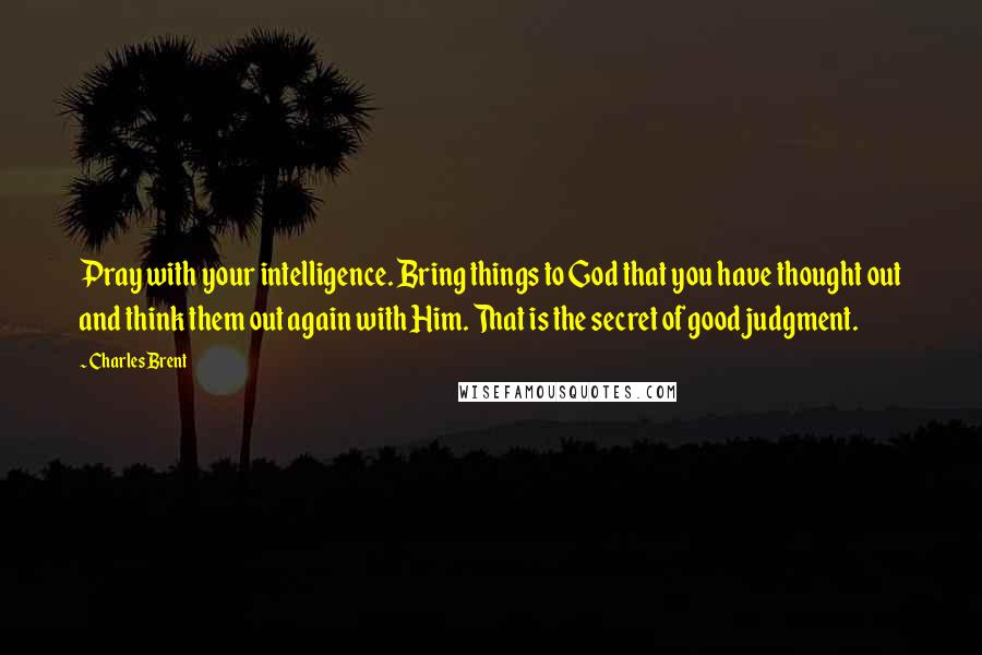 Charles Brent Quotes: Pray with your intelligence. Bring things to God that you have thought out and think them out again with Him. That is the secret of good judgment.