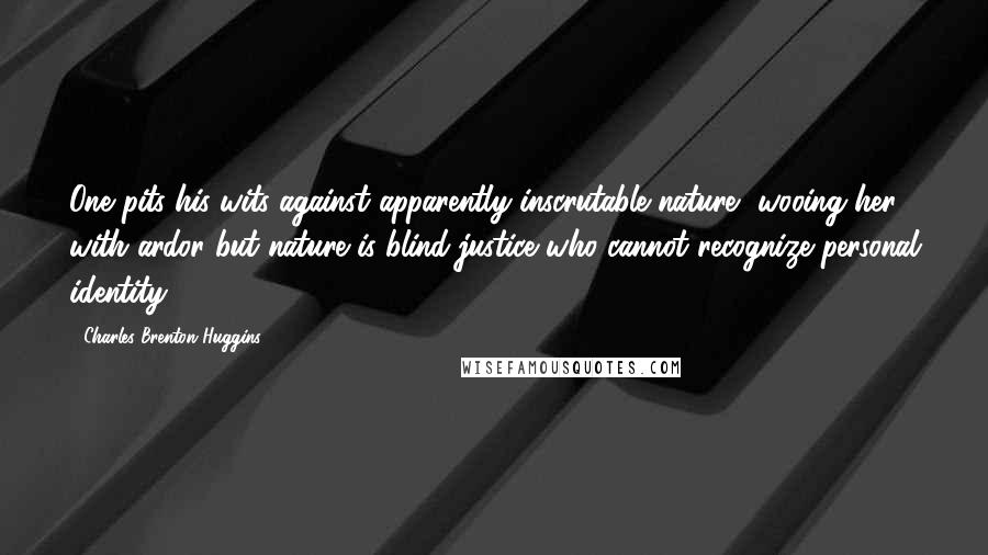 Charles Brenton Huggins Quotes: One pits his wits against apparently inscrutable nature, wooing her with ardor but nature is blind justice who cannot recognize personal identity.