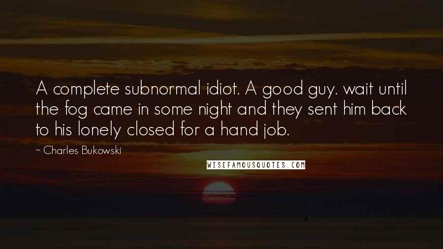 Charles Bukowski Quotes: A complete subnormal idiot. A good guy. wait until the fog came in some night and they sent him back to his lonely closed for a hand job.