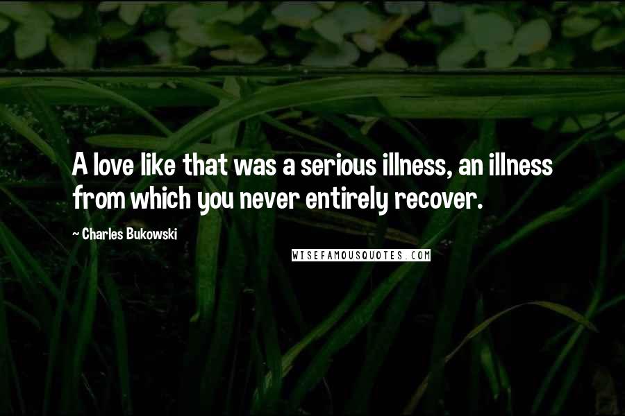 Charles Bukowski Quotes: A love like that was a serious illness, an illness from which you never entirely recover.