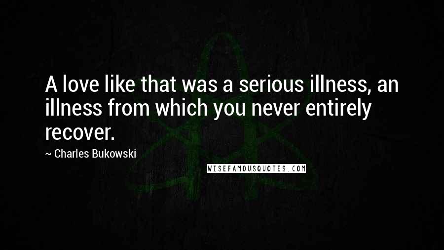 Charles Bukowski Quotes: A love like that was a serious illness, an illness from which you never entirely recover.