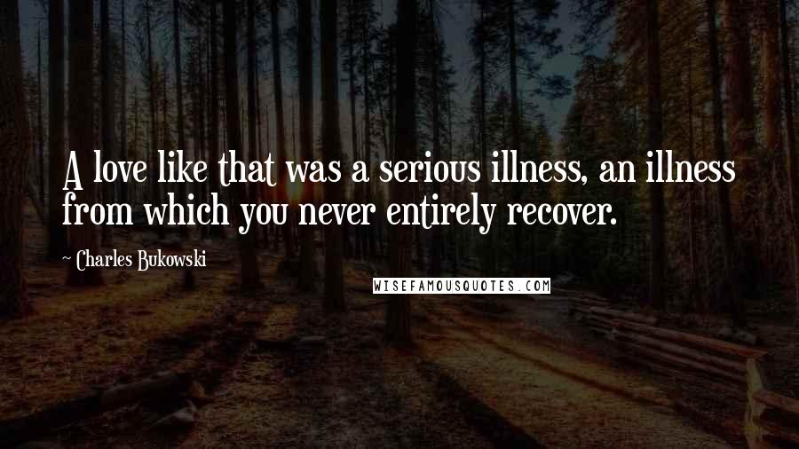 Charles Bukowski Quotes: A love like that was a serious illness, an illness from which you never entirely recover.