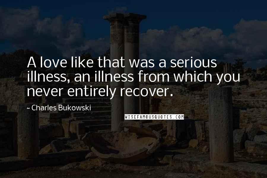 Charles Bukowski Quotes: A love like that was a serious illness, an illness from which you never entirely recover.