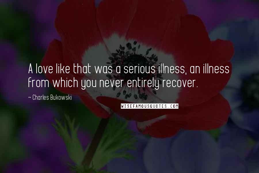 Charles Bukowski Quotes: A love like that was a serious illness, an illness from which you never entirely recover.