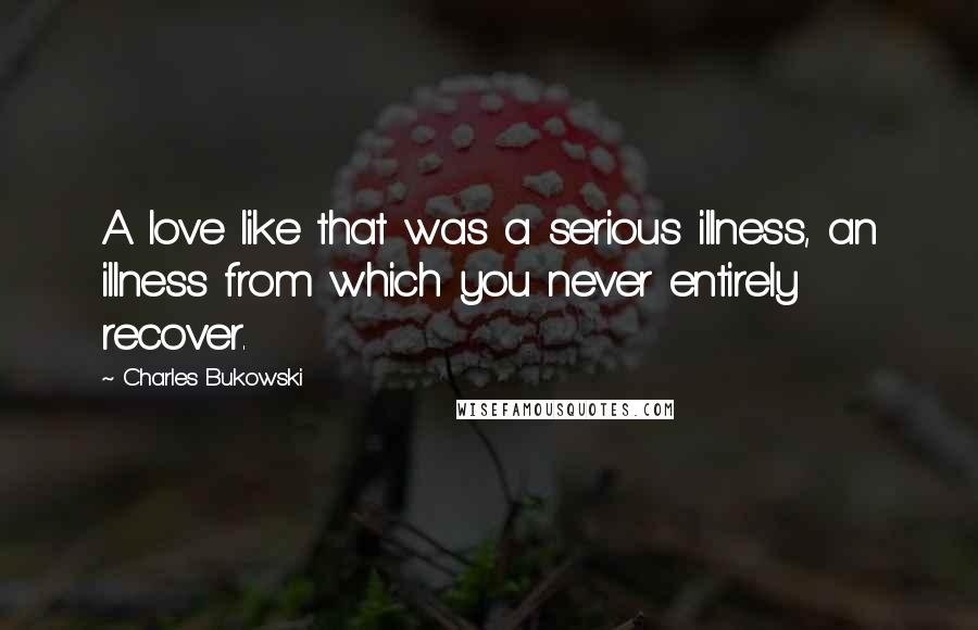 Charles Bukowski Quotes: A love like that was a serious illness, an illness from which you never entirely recover.