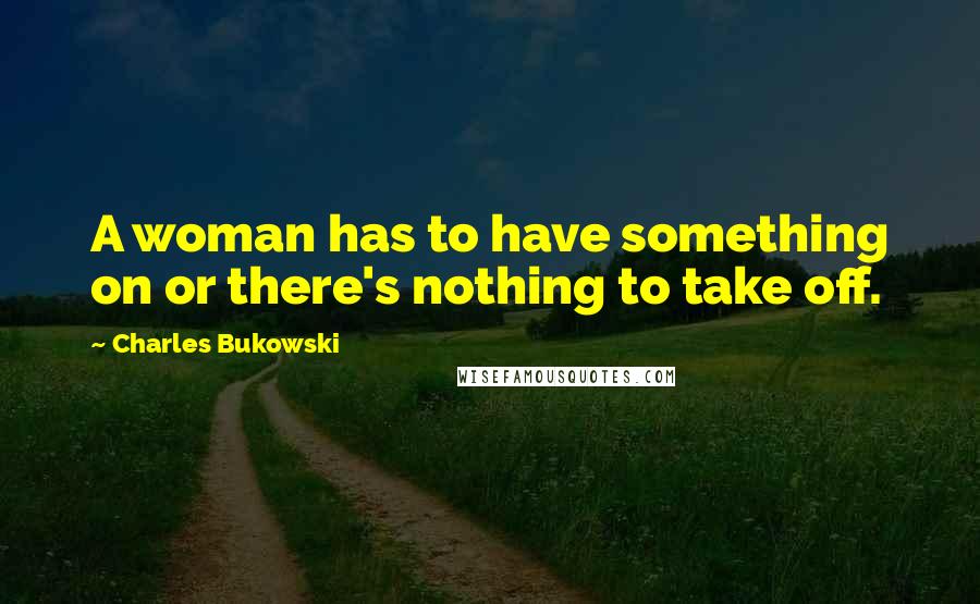 Charles Bukowski Quotes: A woman has to have something on or there's nothing to take off.