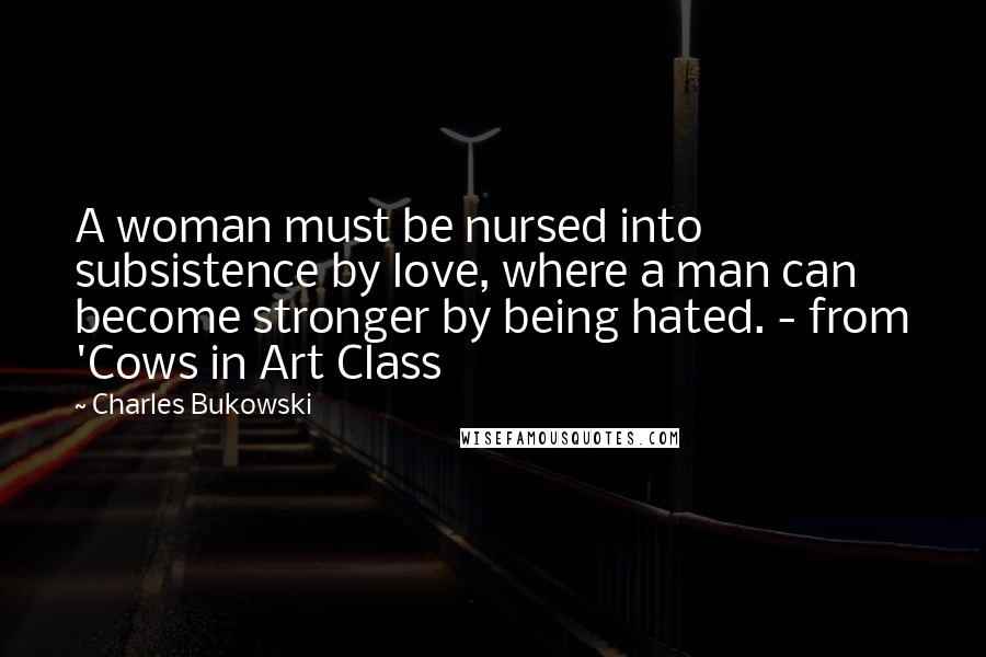 Charles Bukowski Quotes: A woman must be nursed into subsistence by love, where a man can become stronger by being hated. - from 'Cows in Art Class