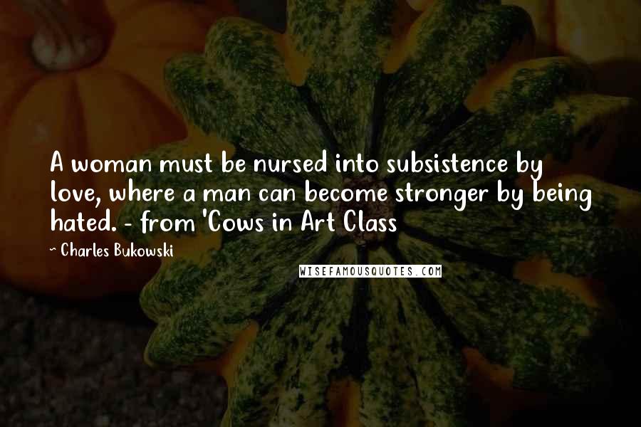 Charles Bukowski Quotes: A woman must be nursed into subsistence by love, where a man can become stronger by being hated. - from 'Cows in Art Class