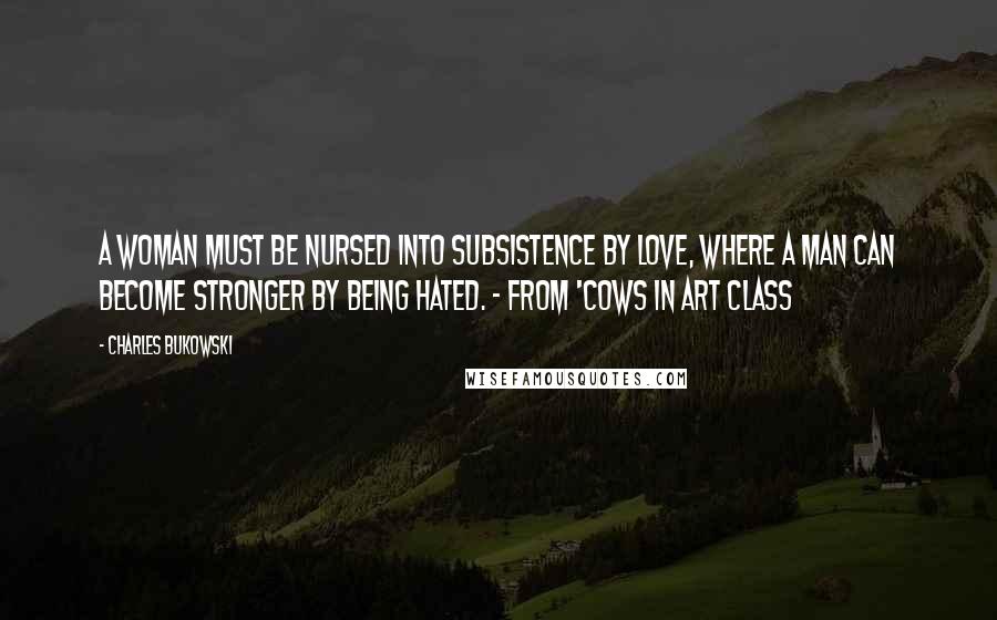 Charles Bukowski Quotes: A woman must be nursed into subsistence by love, where a man can become stronger by being hated. - from 'Cows in Art Class