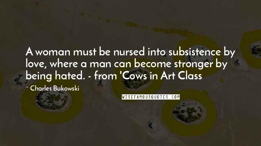 Charles Bukowski Quotes: A woman must be nursed into subsistence by love, where a man can become stronger by being hated. - from 'Cows in Art Class