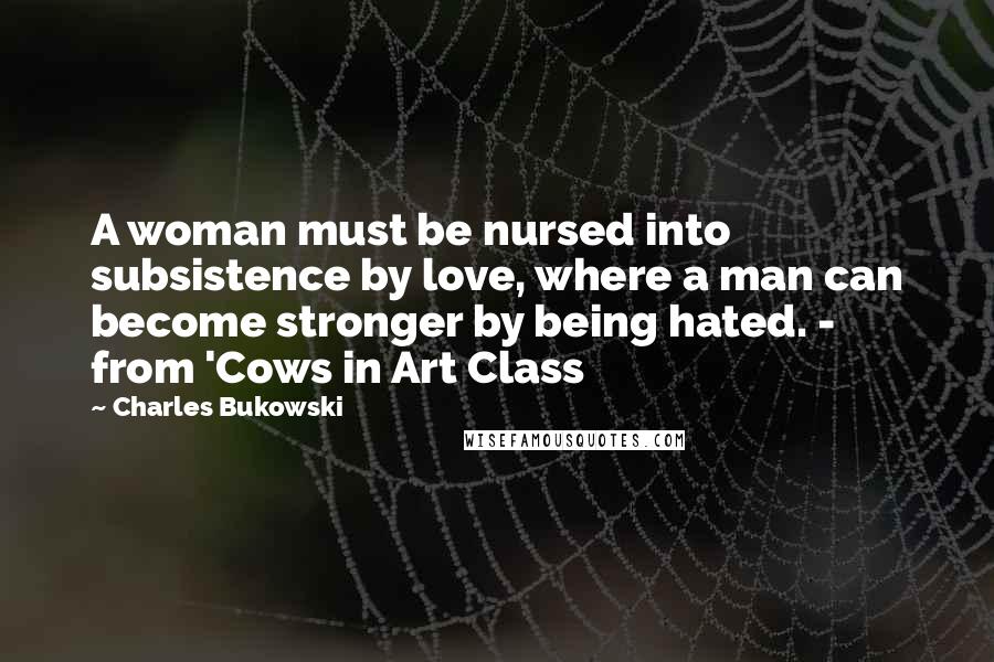 Charles Bukowski Quotes: A woman must be nursed into subsistence by love, where a man can become stronger by being hated. - from 'Cows in Art Class