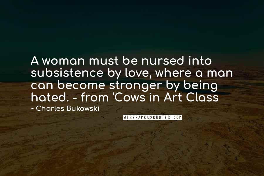 Charles Bukowski Quotes: A woman must be nursed into subsistence by love, where a man can become stronger by being hated. - from 'Cows in Art Class