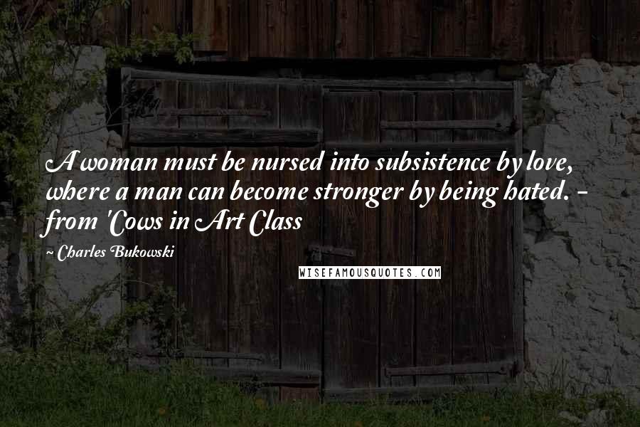 Charles Bukowski Quotes: A woman must be nursed into subsistence by love, where a man can become stronger by being hated. - from 'Cows in Art Class
