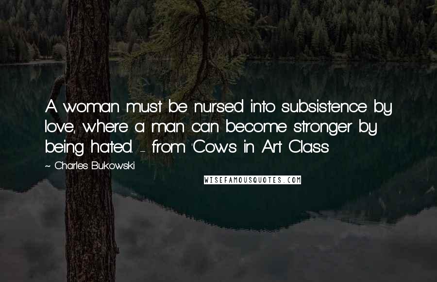 Charles Bukowski Quotes: A woman must be nursed into subsistence by love, where a man can become stronger by being hated. - from 'Cows in Art Class