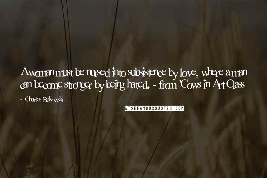 Charles Bukowski Quotes: A woman must be nursed into subsistence by love, where a man can become stronger by being hated. - from 'Cows in Art Class