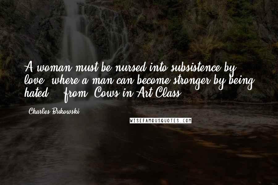 Charles Bukowski Quotes: A woman must be nursed into subsistence by love, where a man can become stronger by being hated. - from 'Cows in Art Class