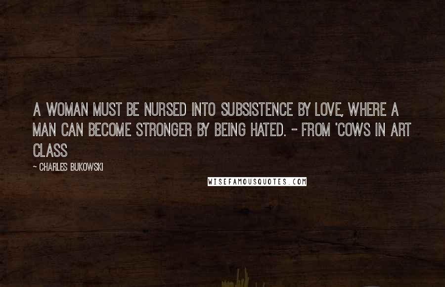 Charles Bukowski Quotes: A woman must be nursed into subsistence by love, where a man can become stronger by being hated. - from 'Cows in Art Class