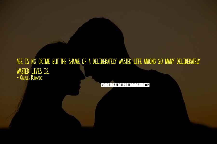 Charles Bukowski Quotes: age is no crime but the shame of a deliberately wasted life among so many deliberately wasted lives is.