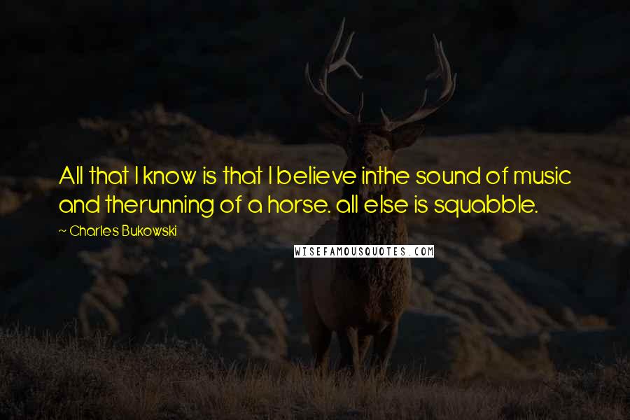 Charles Bukowski Quotes: All that I know is that I believe inthe sound of music and therunning of a horse. all else is squabble.