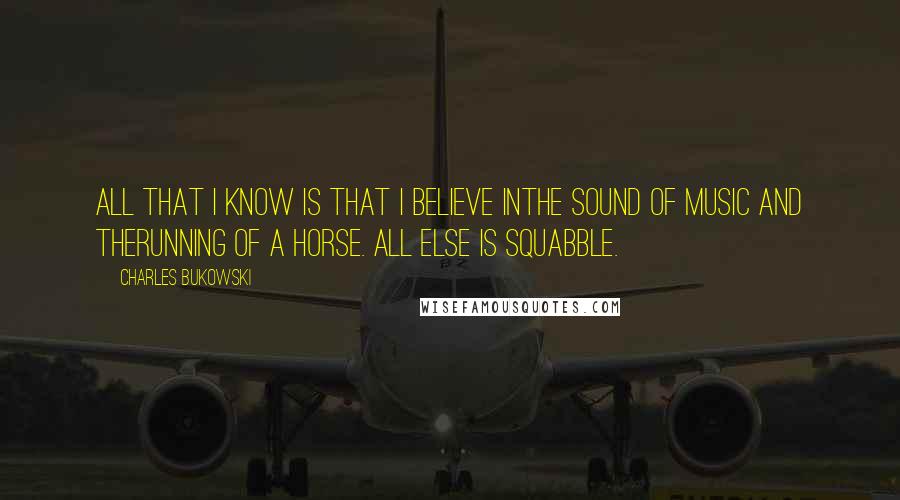 Charles Bukowski Quotes: All that I know is that I believe inthe sound of music and therunning of a horse. all else is squabble.