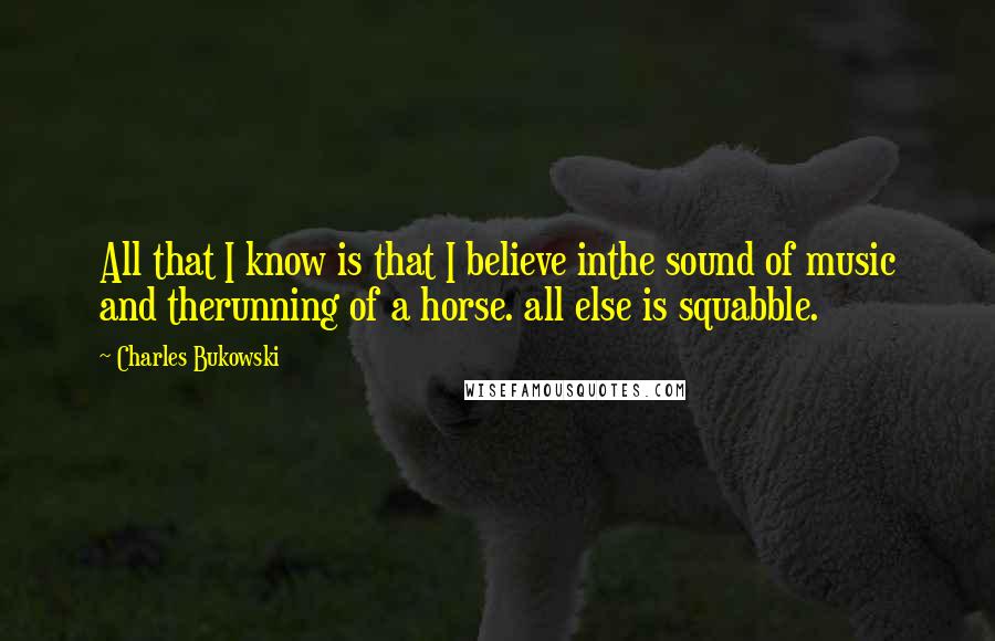 Charles Bukowski Quotes: All that I know is that I believe inthe sound of music and therunning of a horse. all else is squabble.