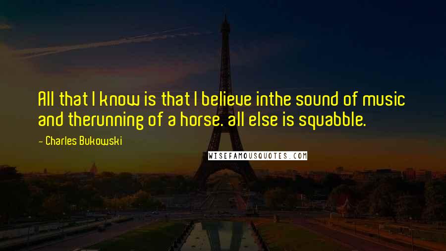 Charles Bukowski Quotes: All that I know is that I believe inthe sound of music and therunning of a horse. all else is squabble.