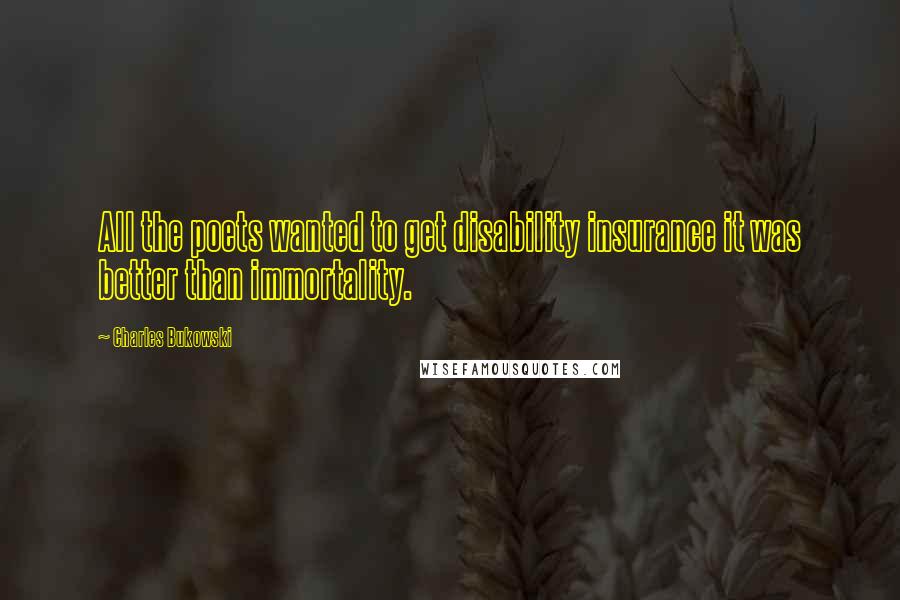 Charles Bukowski Quotes: All the poets wanted to get disability insurance it was better than immortality.