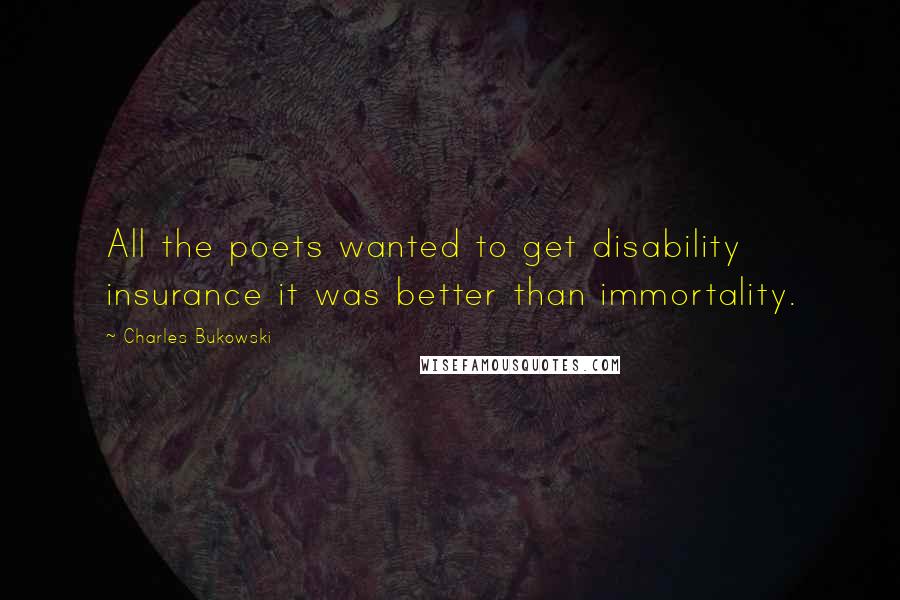 Charles Bukowski Quotes: All the poets wanted to get disability insurance it was better than immortality.