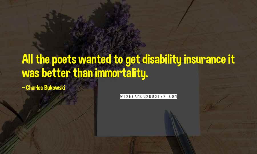 Charles Bukowski Quotes: All the poets wanted to get disability insurance it was better than immortality.