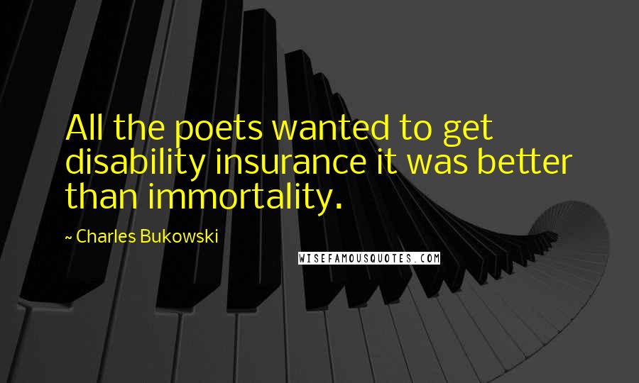 Charles Bukowski Quotes: All the poets wanted to get disability insurance it was better than immortality.