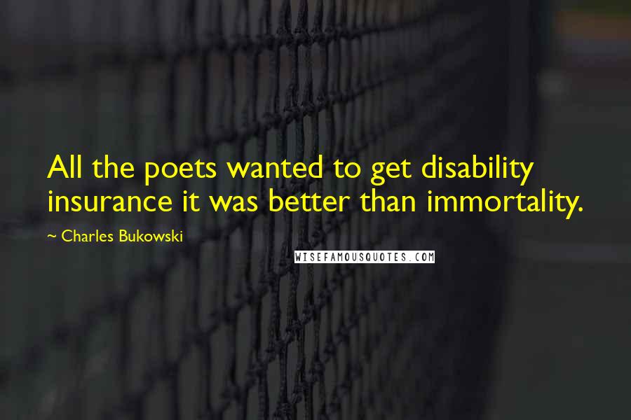 Charles Bukowski Quotes: All the poets wanted to get disability insurance it was better than immortality.