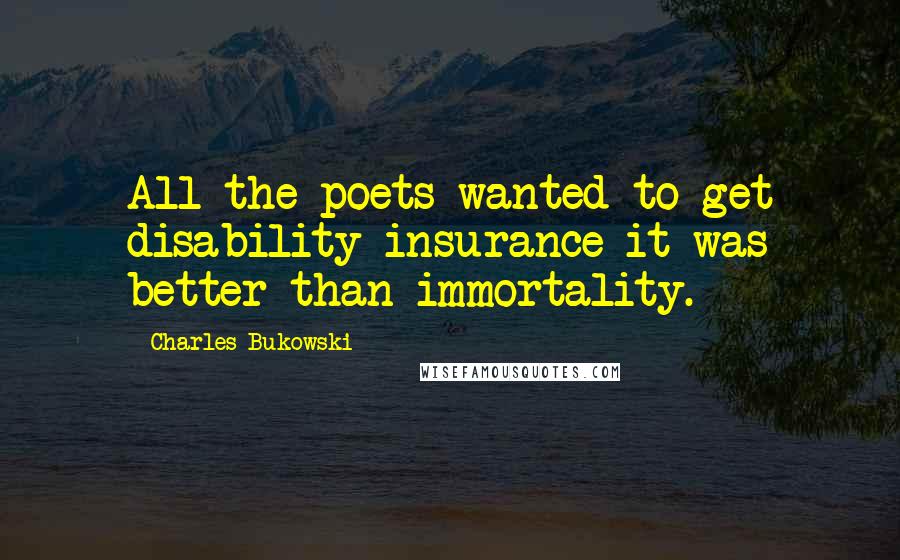 Charles Bukowski Quotes: All the poets wanted to get disability insurance it was better than immortality.