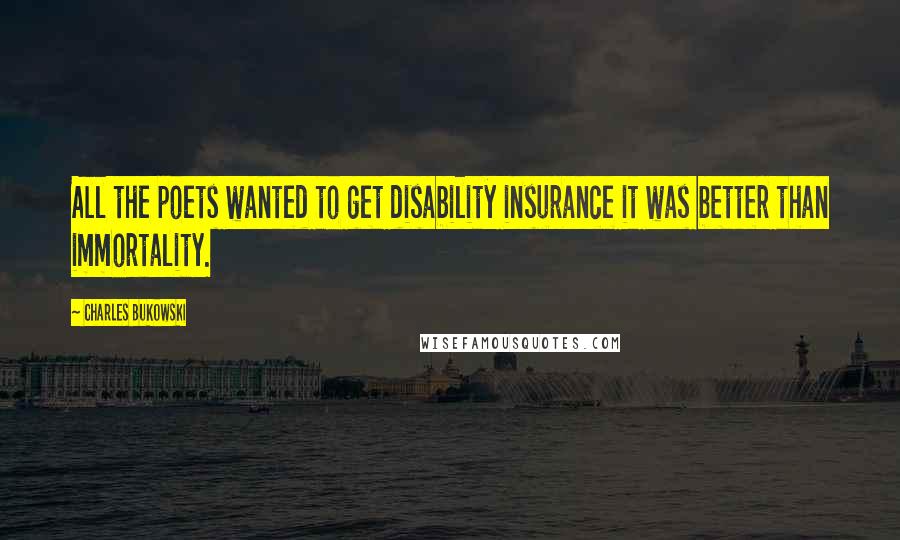 Charles Bukowski Quotes: All the poets wanted to get disability insurance it was better than immortality.