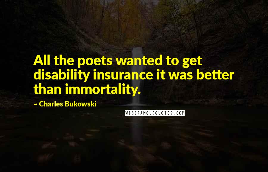 Charles Bukowski Quotes: All the poets wanted to get disability insurance it was better than immortality.