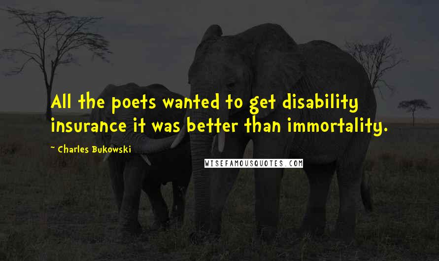 Charles Bukowski Quotes: All the poets wanted to get disability insurance it was better than immortality.