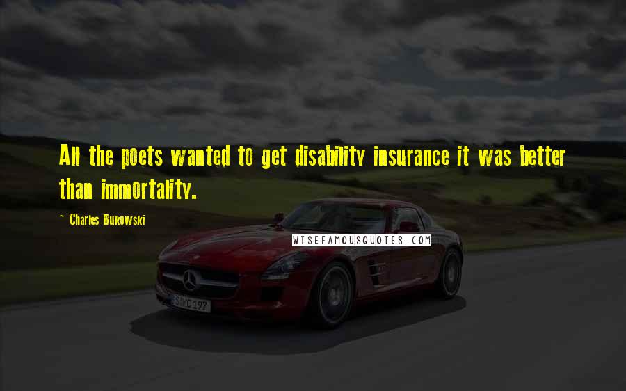 Charles Bukowski Quotes: All the poets wanted to get disability insurance it was better than immortality.