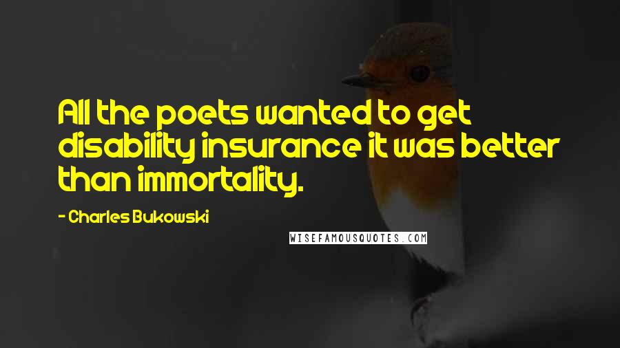 Charles Bukowski Quotes: All the poets wanted to get disability insurance it was better than immortality.