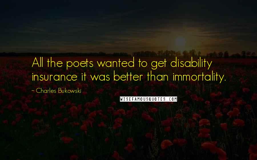 Charles Bukowski Quotes: All the poets wanted to get disability insurance it was better than immortality.