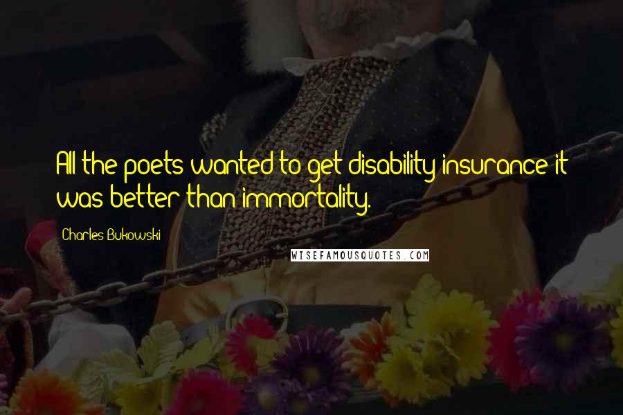 Charles Bukowski Quotes: All the poets wanted to get disability insurance it was better than immortality.