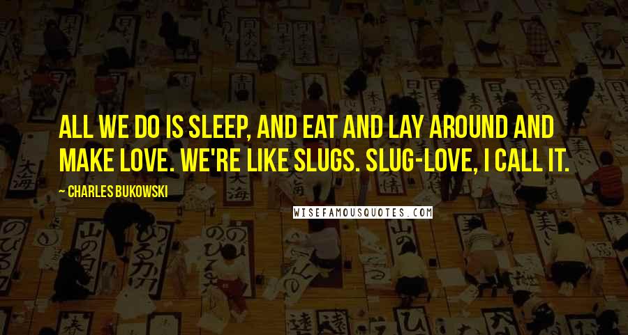 Charles Bukowski Quotes: All we do is sleep, and eat and lay around and make love. We're like slugs. Slug-love, I call it.