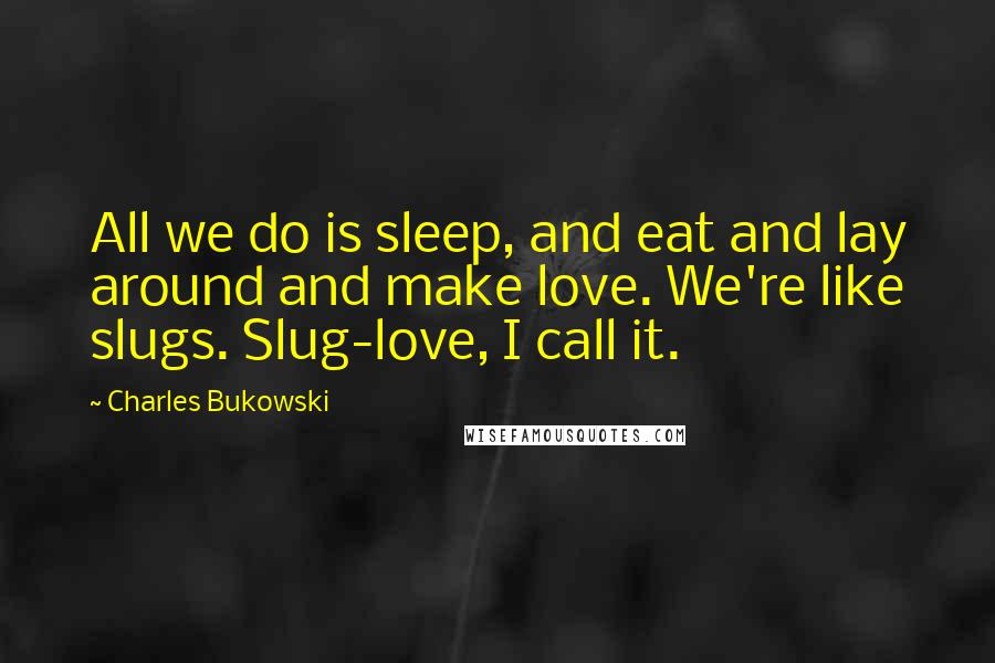 Charles Bukowski Quotes: All we do is sleep, and eat and lay around and make love. We're like slugs. Slug-love, I call it.